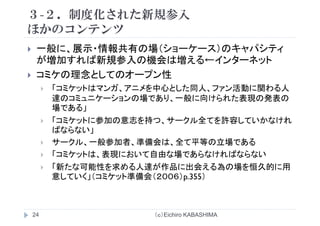 ３-２．制度化された新規参入
ほかの ンテンツほかのコンテンツ
一般に 展示・情報共有の場（ショーケース）のキャパシティ般に、展示 情報共有の場（ショ ケ ス）のキャパシティ
が増加すれば新規参入の機会は増える←インターネット
コミケの理念としてのオープン性コミケの理念としてのオ プン性
「コミケットはマンガ、アニメを中心とした同人、ファン活動に関わる人
達のコミュニケーションの場であり、一般に向けられた表現の発表の達のコミュ ケ ションの場であり、 般に向けられた表現の発表の
場である」
「コミケットに参加の意志を持つ、サークル全てを許容していかなけれ
ばならない」
サークル、一般参加者、準備会は、全て平等の立場である
「 表 お 自由な場 あ な ればな な「コミケットは、表現において自由な場であらなければならない
「新たな可能性を求める人達が作品に出会える為の場を恒久的に用
意していく」（コミケット準備会（２００６）p 355）意していく」（コミケット準備会（２００６）p.355）
（ｃ）Eichiro KABASHIMA24
 