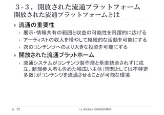 ３-３．開放された流通プラットフォーム
開放された流通プラ トフ ムとは開放された流通プラットフォームとは
流通の重要性流通の重要性
展示・情報共有の範囲と収益の可能性を飛躍的に広げる
ア テ ストの収入を増やして継続的な活動を可能にするアーティストの収入を増やして継続的な活動を可能にする
次のコンテンツへのより大きな投資を可能にする
開放された流通プラットホーム
流通システムがコンテンツ製作層と垂直統合されずに成流通システムがコンテンツ製作層と垂直統合されずに成
立、新規参入者も含めた幅広い主体（理想としては不特定
多数）がコンテンツを流通させることが可能な環境多数）が ンテンツを流通させる とが可能な環境
（ｃ）Eichiro KABASHIMA25
 