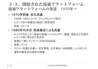 ３-３．開放された流通プラットフォーム
流通プラ トフ ムの発達 1970年流通プラットフォームの発達 1970年～
１９７０年前後：自主流通１９７０年前後：自主流通
1969年、URCレコード、エレックレコード設立
レコード店や楽器店と独自に販売契約レコ ド店や楽器店と独自に販売契約
背景：フォーク
１９８０年代半ば：原楽器店による流通１９８０年代半ば：原楽器店による流通
ロックやポピュラー音楽の楽譜（バンドスコア）、書籍、雑誌など全国の
レコード店に取り次ぐ取次店店 取り次ぐ取次店
楽譜と一緒にインディーズのCDも配送
背景：パンク
メジャー流通との違い：完全買取、注文単位（10枚程度）、レスポンス
通常の販売店は販売が困難
（ｃ）Eichiro KABASHIMA27
 