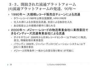 ３-３．開放された流通プラットフォーム
(4)流通プラ トフ ムの発達 90年(4)流通プラットフォームの発達、90年～
１９９０年～：大規模レコード販売店チェーンによる流通１９９０年 ：大規模レコ ド販売店チェ ンによる流通
タワーレコード1989年以降全国展開、HMV1990年
仕入れ部による全国支店流通、支店による独自仕入れ仕入れ部による全国支店流通、支店による独自仕入れ
ある程度以上の規模の都市に限られる
２０００年～：メジャー・レコードの物流専業会社に業務委託で２０００年～：メジャ レコ ドの物流専業会社に業務委託で
きるインディーズ流通専業会社による流通
ダイキサウンド：2000年から日本レコードセンター（以下NRC）に物流ダイキサウンド：2000年から日本レコ ドセンタ （以下NRC）に物流、
受注、情報処理の業務委託
バウンディ：2000年、ジャパン・ディストリビューション・システム（以下
JDS）に業務を委託
メジャーと同等条件（一枚からの翌日取り寄せ）が可能に
（ｃ）Eichiro KABASHIMA28
 