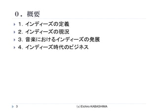 ０ 概要０．概要
１ インディーズの定義１．インディ ズの定義
２．インディーズの現況
音楽 おけるイ デ ズ 発展３．音楽におけるインディーズの発展
４．インディーズ時代のビジネス
（ｃ）Eichiro KABASHIMA3
 