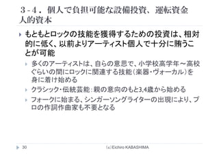 ３-４．個人で負担可能な設備投資、運転資金
人的資本人的資本
もともとロックの技能を獲得するための投資は 相対もともとロックの技能を獲得するための投資は、相対
的に低く、以前よりアーティスト個人で十分に賄うこ
とが可能とが可能
多くのアーティストは、自らの意思で、小学校高学年～高校
連す 技能 楽 ヴ をぐらいの間にロックに関連する技能（楽器・ヴォーカル）を
身に着け始める
クラシック・伝統芸能：親の意向のもと3,4歳から始める
フォークに始まる、シンガーソングライターの出現により、プ
ロの作詞作曲家も不要となる
（ｃ）Eichiro KABASHIMA30
 