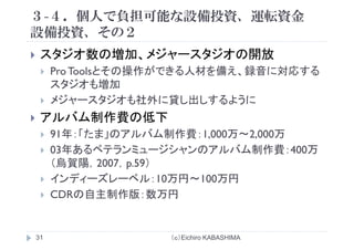 ３-４．個人で負担可能な設備投資、運転資金
設備投資 その２設備投資、その２
スタジオ数の増加 メジャースタジオの開放スタジオ数の増加、メジャ スタジオの開放
ProToolsとその操作ができる人材を備え、録音に対応する
スタジオも増加スタジオも増加
メジャースタジオも社外に貸し出しするように
バアルバム制作費の低下
91年：「たま」のアルバム制作費：1,000万～2,000万」 費 , ,
03年あるベテランミュージシャンのアルバム制作費：400万
（烏賀陽，2007，p.59）（烏賀陽，2007，p.59）
インディーズレーベル：10万円～100万円
CDRの自主制作版：数万円CDRの自主制作版：数万円
（ｃ）Eichiro KABASHIMA31
 