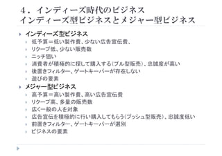４．インディーズ時代のビジネス
イ デ ズ型ビジネスとメジ 型ビジネスインディーズ型ビジネスとメジャー型ビジネス
インディーズ型ビジネスインディ ズ型ビジネス
低予算＝低い製作費、少ない広告宣伝費、
リクープ低、少ない販売数
ニッチ狙い
消費者が積極的に探して購入する（プル型販売）、忠誠度が高い
後置き タ ゲ トキ パ が存在しな後置きフィルター、ゲートキーパーが存在しない
遊びの要素
メジャー型ビジネスメジャー型ビジネス
高予算＝高い製作費、高い広告宣伝費
リクープ高、多量の販売数リク プ高、多量の販売数
広く一般の人を対象
広告宣伝を積極的に行い購入してもらう（プッシュ型販売）、忠誠度低い
前置きフィルター、ゲートキーパーが選別
ビジネスの要素
 