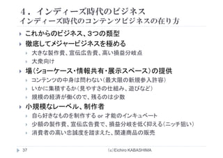 ４．インディーズ時代のビジネス
在インディーズ時代のコンテンツビジネスの在り方
これからのビジネス、３つの類型これからのビジネス、３つの類型
徹底してメジャービジネスを極める
大きな製作費 宣伝広告費 高い損益分岐点大きな製作費、宣伝広告費、高い損益分岐点
大衆向け
場（ショ ケ ス 情報共有 展示スペ ス）の提供場（ショーケース・情報共有・展示スペース）の提供
コンテンツの中身は問わない（最大限の新規参入許容）
いかに集積するか（見やすさの仕組み 遊びなど）いかに集積するか（見やすさの仕組み、遊びなど）
規模の経済が働くので、残るのは少数
小規模なレ ベル 制作者小規模なレーベル、制作者
自ら好きなものを制作する or 才能のインキュベート
少額の製作費 宣伝広告費で 損益分岐を低く抑える（ニ チ狙い）少額の製作費、宣伝広告費で、損益分岐を低く抑える（ニッチ狙い）
消費者の高い忠誠度を踏まえた、関連商品の販売
（ｃ）Eichiro KABASHIMA37
 