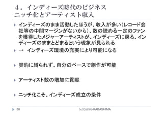 ４．インディーズ時代のビジネス
チ化とア テ スト収入ニッチ化とアーティスト収入
インディーズのまま活動したほうが 収入が多い（レコード会インディ ズのまま活動したほうが、収入が多い（レコ ド会
社等の中間マージンがないから）、数の読める一定のファン
を獲得したメジャーアーティストが、インディーズに戻る、インを獲得したメジャ ア ティストが、インディ ズに戻る、イン
ディーズのままとどまるという現象が見られる
→ インディーズ環境の充実により可能になるインディ ズ環境の充実により可能になる
契約に縛られず 自分のペ スで創作が可能契約に縛られず、自分のペースで創作が可能
アーティスト数の増加に貢献
ニッチ化こそ、インディーズ成立の条件
（ｃ）Eichiro KABASHIMA38
 