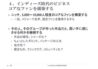 ４．インディーズ時代のビジネス
コアなフ ンを構築するコアなファンを構築する
ニッチ 5 000～10 000人程度のコアなファンを構築するニッチ、5,000 10,000人程度のコアなファンを構築する
一回、メジャーで名声、固定ファンを獲得する手も
その人、そのグループが作った作品だと、買い手に感じ
させる何かを継続する
作品の個性、シリーズ化？
ちょっとしたギミック、パッケージの工夫
地方性？地方性？
限定もの、ファンクラブ、コミュニティ化？
（ｃ）Eichiro KABASHIMA39
 