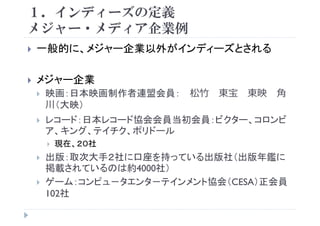 １．インディーズの定義
メジャ メディア企業例メジャー・メディア企業例
一般的に メジャー企業以外がインディーズとされる般的に、メジャ 企業以外がインディ ズとされる
メジ 企業メジャー企業
映画：日本映画制作者連盟会員： 松⽵ 東宝 東映 ⾓
川 映川（大映）
レコード：日本レコード協会会員当初会員：ビクター、コロンビ
ア、キング、テイチク、ポリドール
現在、２０社
出版：取次大手２社に口座を持っている出版社（出版年鑑に
掲載されているのは約4000社）
ゲーム：コンピュ－タエンタ－テインメント協会（CESA）正会員
102社
 