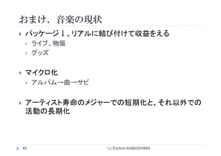 おまけ 音楽の現状おまけ、音楽の現状
パッケージ↓ リアルに結び付けて収益をえるパッケ ジ↓、リアルに結び付けて収益をえる
ライブ、物販
グッズグッズ
ク 化マイクロ化
アルバム→曲→サビ
アーティスト寿命のメジャーでの短期化と、それ以外でのア ティスト寿命のメジャ での短期化と、それ以外での
活動の長期化
（ｃ）Eichiro KABASHIMA40
 