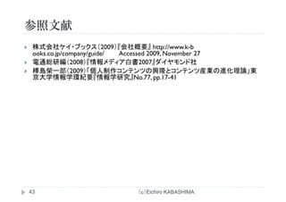 参照文献参照文献
株式会社ケイ ブ クス（2009）『会社概要』 h // k b株式会社ケイ・ブックス（2009）『会社概要』 http://www.k-b
ooks.co.jp/company/guide/ Accessed 2009, November 27
電通総研編（2008）『情報メディア白書2007』ダイヤモンド社
樺島榮一郎（2009）「個人制作コンテンツの興隆とコンテンツ産業の進化理論」東
京大学情報学環紀要『情報学研究』No.77, pp.17-41
（ｃ）Eichiro KABASHIMA43
 