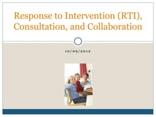 1 0 / 0 9 / 2 0 1 2
Response to Intervention (RTI),
Consultation, and Collaboration
 