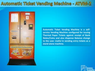 Automatic Ticket Vending Machine is a self-
service Vending Machine configured for issuing
Thermal Paper Tickets against receipt of Bank
Notes/Coins and also dispense Balance change
to the user. Useful in vending entry tickets as a
stand alone machine.
 