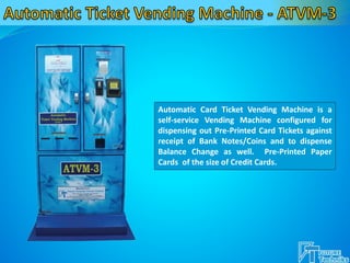 Automatic Card Ticket Vending Machine is a
self-service Vending Machine configured for
dispensing out Pre-Printed Card Tickets against
receipt of Bank Notes/Coins and to dispense
Balance Change as well. Pre-Printed Paper
Cards of the size of Credit Cards.
 