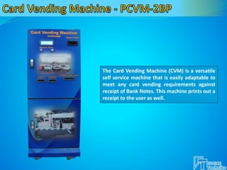 The Card Vending Machine (CVM) is a versatile
self service machine that is easily adaptable to
meet any card vending requirements against
receipt of Bank Notes. This machine prints out a
receipt to the user as well.
 