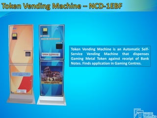 Token Vending Machine is an Automatic Self-
Service Vending Machine that dispenses
Gaming Metal Token against receipt of Bank
Notes. Finds application in Gaming Centres.
 