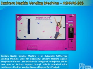 Sanitary Napkin Vending Machine is an Automatic Self-Service
Vending Machine used for dispensing Sanitary Napkins against
acceptance of Coins. The Machine is configured to dispense one or
two types of Sanitary Napkins through reliable motorized spiral
mechanism. Used for Vending Women Hygiene Care Product .
 