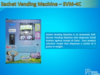 Sachet Vending Machine is an Automatic Self-
Service Vending Machine that dispenses Small
Sachets against receipt of Coins. Four product
selection model that dispenses a sachet of 2
grams in weight.
 