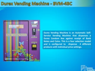 Durex Vending Machine is an Automatic Self-
Service Vending Machine that dispenses a
Durex Condom Box against receipt of Bank
Notes and Coins. This is a four selection model
and is configured to dispense 4 different
products with individual price settings.
 