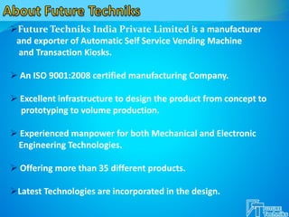 Future Techniks India Private Limited is a manufacturer
and exporter of Automatic Self Service Vending Machine
and Transaction Kiosks.
 An ISO 9001:2008 certified manufacturing Company.
 Excellent infrastructure to design the product from concept to
prototyping to volume production.
 Experienced manpower for both Mechanical and Electronic
Engineering Technologies.
 Offering more than 35 different products.
Latest Technologies are incorporated in the design.
 