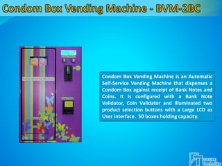 Condom Box Vending Machine is an Automatic
Self-Service Vending Machine that dispenses a
Condom Box against receipt of Bank Notes and
Coins. It is configured with a Bank Note
Validator, Coin Validator and Illuminated two
product selection buttons with a Large LCD as
User interface. 50 boxes holding capacity.
 