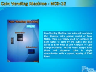 Coin Vending Machines are automatic machines
that dispense coins against receipt of Bank
Notes. These are widely used for exchange of
Bank Notes to coins by the public and also
called as Bank Note to Coin Changers or Coin
Change Machines. NCD-1E model accepts Bank
Notes and dispenses coins in single
denomination with a payout capacity of 2500
Coins.
 