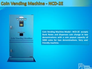 Coin Vending Machine Model : NCD-2E accepts
Bank Notes and dispenses coin change in two
denominations with a coin payout capacity of
5000 coins for two denominations. Very user
friendly machine.
 