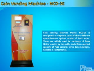 Coin Vending Machine Model: NCD-3E is
configured to dispense coins of three different
denominations against receipt of Bank Notes.
These are widely used for exchange of Bank
Notes to coins by the public and offers a payout
capacity of 7500 coins for three denominations.
Reliable in Performance.
 