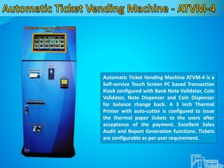 Automatic Ticket Vending Machine ATVM-4 is a
Self-service Touch Screen PC based Transaction
Kiosk configured with Bank Note Validator, Coin
Validator, Note Dispenser and Coin Dispenser
for balance change back. A 3 Inch Thermal
Printer with auto-cutter is configured to issue
the thermal paper tickets to the users after
acceptance of the payment. Excellent Sales
Audit and Report Generation functions. Tickets
are configurable as per user requirement.
 