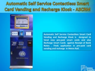 Automatic Self Service Contactless Smart Card
Vending and Recharge Kiosk is designed to
Vend new pre-paid smart cards and also
Recharge Smart Cards against Receipt of Bank
Notes . Finds application in pre-paid card
vending and recharge in Metro Rail.
 