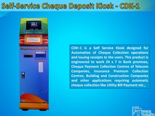 CDK–1 is a Self Service Kiosk designed for
Automation of Cheque Collection operations
and issuing receipts to the users. This product is
engineered to work 24 x 7 in Bank premises,
Cheque Payment Collection Centres of Telecom
Companies, Insurance Premium Collection
Centres, Building and Construction Companies
and other applications requiring automatic
cheque collection like Utility Bill Payment etc.,
 
