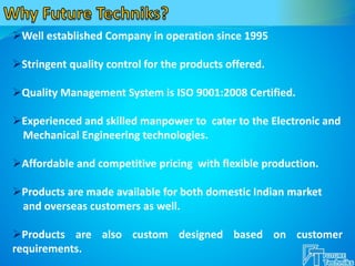 Well established Company in operation since 1995
Stringent quality control for the products offered.
Quality Management System is ISO 9001:2008 Certified.
Experienced and skilled manpower to cater to the Electronic and
Mechanical Engineering technologies.
Affordable and competitive pricing with flexible production.
Products are made available for both domestic Indian market
and overseas customers as well.
Products are also custom designed based on customer
requirements.
 