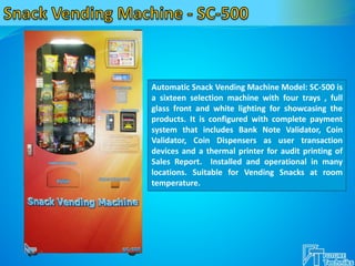 Automatic Snack Vending Machine Model: SC-500 is
a sixteen selection machine with four trays , full
glass front and white lighting for showcasing the
products. It is configured with complete payment
system that includes Bank Note Validator, Coin
Validator, Coin Dispensers as user transaction
devices and a thermal printer for audit printing of
Sales Report. Installed and operational in many
locations. Suitable for Vending Snacks at room
temperature.
 