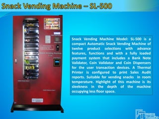Snack Vending Machine Model: SL-500 is a
compact Automatic Snack Vending Machine of
twelve product selections with advance
features, functions and with a fully loaded
payment system that includes a Bank Note
Validator, Coin Validator and Coin Dispensers
for the user transaction devices. A Thermal
Printer is configured to print Sales Audit
reports. Suitable for vending snacks in room
temperature. Highlight of this machine is its
sleekness in the depth of the machine
occupying less floor space.
 