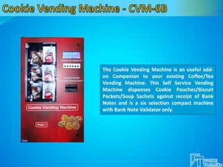 The Cookie Vending Machine is an useful add-
on Companion to your existing Coffee/Tea
Vending Machine. This Self Service Vending
Machine dispenses Cookie Pouches/Biscuit
Packets/Soup Sachets against receipt of Bank
Notes and is a six selection compact machine
with Bank Note Validator only.
 