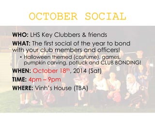 WHO: LHS Key Clubbers & friends
WHAT: The first social of the year to bond
with your club members and officers!
• Halloween themed (costume), games,
pumpkin carving, potluck and CLUB BONDING!
WHEN: October 18th, 2014 (Sat)
TIME: 4pm – 9pm
WHERE: Vinh’s House (TBA)
 