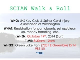 WHO: LHS Key Club & Spinal Cord Injury
Association of Washington
WHAT: Registration for participants, set up/clean
up, money handling, etc.
WHEN: October 19th, 2014 (Sun)
TIME: 8:30am – 2pm
WHERE: Green Lake Park (7201 E Greenlake Dr N,
98115)
*FULL
 