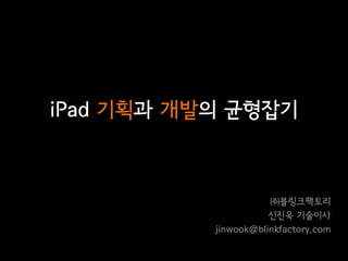 iPad 기획과 개발의 균형잡기



                      ㈜블링크팩토리
                      신진욱 기술이사
           jinwook@blinkfactory.com
 