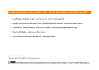DIE ANFORDERUNGEN DER „GENERATION Y“ AN IHR BERUFSLEBEN UND IHRE ZUKUNFT 4, 5



         Langfristige gute Bezahlung ist wichtiger als ein hohes Einstiegsgehalt.

         Ausgleich von Arbeit und Freizeit (Work-Life-Balance) ist wichtiger als eine renommierte Position.

         Angenehmes Arbeitsumfeld mit offener und direkter Kommunikation hat hohe Bedeutung.

         Beruf und Aufgaben sollen einen Sinn haben.

         Kommunikation in sozialen Netzwerken muss möglich sein.




4
    Quelle: Trendence, The European Student Barometer 2008
5
    Quelle: Rausch, M (2010): Die „Generation Y“ – ihre Erwartung an das Berufsleben



                Dieses Werk ist unter einem Creative Commons Attribution-ShareAlike 3.0 Germany Lizenzvertrag lizenziert. Um die Lizenz anzusehen, gehen Sie bitte zu
http://creativecommons.org/licenses/by-sa/3.0/de/ oder schicken Sie einen Brief an Creative Commons, 171 Second Street, Suite 300, San Francisco, California 94105, USA.
 