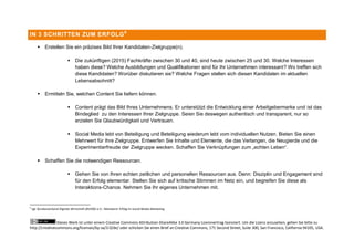 IN 3 SCHRITTEN ZUM ERFOLG 6

            Erstellen Sie ein präzises Bild Ihrer Kandidaten-Zielgruppe(n).

                                 Die zukünftigen (2015) Fachkräfte zwischen 30 und 40, sind heute zwischen 25 und 30. Welche Interessen
                                  haben diese? Welche Ausbildungen und Qualifikationen sind für Ihr Unternehmen interessant? Wo treffen sich
                                  diese Kandidaten? Worüber diskutieren sie? Welche Fragen stellen sich diesen Kandidaten im aktuellen
                                  Lebensabschnitt?

            Ermitteln Sie, welchen Content Sie liefern können.

                                 Content prägt das Bild Ihres Unternehmens. Er unterstützt die Entwicklung einer Arbeitgebermarke und ist das
                                  Bindeglied zu den Interessen Ihrer Zielgruppe. Seien Sie deswegen authentisch und transparent, nur so
                                  erzielen Sie Glaubwürdigkeit und Vertrauen.

                                 Social Media lebt von Beteiligung und Beteiligung wiederum lebt vom individuellen Nutzen. Bieten Sie einen
                                  Mehrwert für Ihre Zielgruppe. Entwerfen Sie Inhalte und Elemente, die das Verlangen, die Neugierde und die
                                  Experimentierfreude der Zielgruppe wecken. Schaffen Sie Verknüpfungen zum „echten Leben“.

            Schaffen Sie die notwendigen Ressourcen.

                                 Gehen Sie von Ihren echten zeitlichen und personellen Ressourcen aus. Denn: Disziplin und Engagement sind
                                  für den Erfolg elementar. Stellen Sie sich auf kritische Stimmen im Netz ein, und begreifen Sie diese als
                                  Interaktions-Chance. Nehmen Sie Ihr eigenes Unternehmen mit.


6
    vgl: Bundesverband Digitale Wirtschaft (BVDW) e.V.: Messbarer Erfolg im Social Media Marketing



                Dieses Werk ist unter einem Creative Commons Attribution-ShareAlike 3.0 Germany Lizenzvertrag lizenziert. Um die Lizenz anzusehen, gehen Sie bitte zu
http://creativecommons.org/licenses/by-sa/3.0/de/ oder schicken Sie einen Brief an Creative Commons, 171 Second Street, Suite 300, San Francisco, California 94105, USA.
 