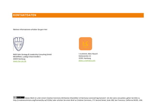 KONTAKTDATEN




Weitere Informationen erhalten Sie gern hier:




MAR Sales Strategy & Leadership Consulting GmbH                                      i-cruitment, Marc Rausch
MEDIAfleet, Ludwig-Erhard-Straße 6                                                   Hoheneichen 21
20459 Hamburg                                                                        22391 Hamburg
www.mar-sslc.de                                                                      www.i-cruitment.com




                Dieses Werk ist unter einem Creative Commons Attribution-ShareAlike 3.0 Germany Lizenzvertrag lizenziert. Um die Lizenz anzusehen, gehen Sie bitte zu
http://creativecommons.org/licenses/by-sa/3.0/de/ oder schicken Sie einen Brief an Creative Commons, 171 Second Street, Suite 300, San Francisco, California 94105, USA.
 