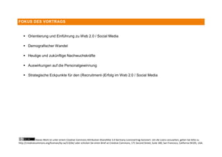 FOKUS DES VORTRAGS


     Orientierung und Einführung zu Web 2.0 / Social Media

     Demografischer Wandel

     Heutige und zukünftige Nachwuchskräfte

     Auswirkungen auf die Personalgewinnung

     Strategische Eckpunkte für den (Recruitment-)Erfolg im Web 2.0 / Social Media




                Dieses Werk ist unter einem Creative Commons Attribution-ShareAlike 3.0 Germany Lizenzvertrag lizenziert. Um die Lizenz anzusehen, gehen Sie bitte zu
http://creativecommons.org/licenses/by-sa/3.0/de/ oder schicken Sie einen Brief an Creative Commons, 171 Second Street, Suite 300, San Francisco, California 94105, USA.
 