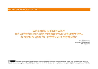 DIE WELT IM WEB 2.0 ZEITALTER




                            WIR LEBEN IN EINER WELT,
              DIE WEITREICHEND UND TIEFGREIFEND VERNETZT IST –
                  IN EINEM GLOBALEN „SYSTEM AUS SYSTEMEN“.
                                                                                                                                                Samuel J. Palmisano
                                                                                                                                          Chairman, President & CEO
                                                                                                                                                    IBM Corporation




                Dieses Werk ist unter einem Creative Commons Attribution-ShareAlike 3.0 Germany Lizenzvertrag lizenziert. Um die Lizenz anzusehen, gehen Sie bitte zu
http://creativecommons.org/licenses/by-sa/3.0/de/ oder schicken Sie einen Brief an Creative Commons, 171 Second Street, Suite 300, San Francisco, California 94105, USA.
 