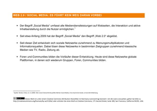 WEB 2.0 / SOCIAL MEDIA: ES FÜHRT KEIN WEG DARAN VORBEI



         Der Begriff „Social Media“ umfasst alle Mediendienstleistungen auf Webseiten, die Interaktion und aktive
          Inhaltserstellung durch die Nutzer ermöglichen. 1

         Seit etwa Anfang 2009 hat der Begriff „Social Media“ den Begriff „Web 2.0“ abgelöst.

         Seit dieser Zeit entwickeln sich soziale Netzwerke zunehmend zu Meinungsmultiplikatoren und
          Informationsquellen. Dabei lösen diese Netzwerke in bestimmten Zielgruppen zunehmend klassische
          Medien wie TV, Radio, Zeitung ab.

         Foren und Communities bilden die Vorläufer dieser Entwicklung. Heute sind diese Netzwerke globale
          Plattformen, in denen sich wiederum Gruppen, Foren, Communities bilden.




1
    Quelle: Nicolai, Vinke, et. al. (2009): Wie nutzen Deutschlands größte Marken Social Media, Eine empirische Studie, Universität Oldenburg,



                Dieses Werk ist unter einem Creative Commons Attribution-ShareAlike 3.0 Germany Lizenzvertrag lizenziert. Um die Lizenz anzusehen, gehen Sie bitte zu
http://creativecommons.org/licenses/by-sa/3.0/de/ oder schicken Sie einen Brief an Creative Commons, 171 Second Street, Suite 300, San Francisco, California 94105, USA.
 