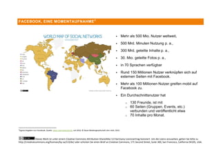FACEBOOK, EINE MOMENTAUFNAHME 2



                                                                                                                   Mehr als 500 Mio. Nutzer weltweit,
                                                                                                                   500 Mrd. Minuten Nutzung p. a.,
                                                                                                                   300 Mrd. geteilte Inhalte p. a.,
                                                                                                                   30. Mio. geteilte Fotos p. a.,
                                                                                                                   in 70 Sprachen verfügbar
                                                                                                                   Rund 150 Millionen Nutzer verknüpfen sich auf
                                                                                                                    externen Seiten mit Facebook.
                                                                                                                   Mehr als 100 Millionen Nutzer greifen mobil auf
                                                                                                                    Facebook zu.
                                                                                                                   Ein Durchschnittsnutzer hat
                                                                                                                       o   130 Freunde, ist mit
                                                                                                                       o   60 Seiten (Gruppen, Events, etc.)
                                                                                                                           verbunden und veröffentlicht etwa
                                                                                                                       o   70 Inhalte pro Monat.


2
    Eigene Angaben von Facebook, Quelle: www.internetworld.de, Juli 2010, © Neue Mediengesellschaft Ulm mbH, 2010



                Dieses Werk ist unter einem Creative Commons Attribution-ShareAlike 3.0 Germany Lizenzvertrag lizenziert. Um die Lizenz anzusehen, gehen Sie bitte zu
http://creativecommons.org/licenses/by-sa/3.0/de/ oder schicken Sie einen Brief an Creative Commons, 171 Second Street, Suite 300, San Francisco, California 94105, USA.
 