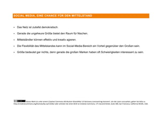 SOCIAL MEDIA, EINE CHANCE FÜR DEN MITTELSTAND



   Das Netz ist zutiefst demokratisch.

   Gerade die ungeheure Größe bietet den Raum für Nischen.

   Mittelständler können effektiv und kreativ agieren.

   Die Flexibilität des Mittelstandes kann im Social-Media-Bereich ein Vorteil gegenüber den Großen sein.

   Größe bedeutet gar nichts, denn gerade die großen Marken haben oft Schwierigkeiten interessant zu sein.




                Dieses Werk ist unter einem Creative Commons Attribution-ShareAlike 3.0 Germany Lizenzvertrag lizenziert. Um die Lizenz anzusehen, gehen Sie bitte zu
http://creativecommons.org/licenses/by-sa/3.0/de/ oder schicken Sie einen Brief an Creative Commons, 171 Second Street, Suite 300, San Francisco, California 94105, USA.
 