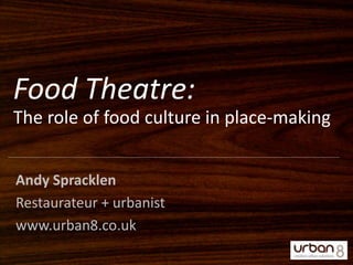 Food Theatre: The role of food culture in place-making Andy Spracklen Restaurateur + urbanist www.urban8.co.uk 