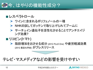 平成24年度B人セミナー
今、はやりの機能性成分？
レスベラトロール
ワインに含まれるポリフェノールの一種
NHKの試してガッテンで取り上げられてブームに
サーチュイン遺伝子を活性化させることでアンチエイジ
ング効果?
リコピン(トマト)
脂肪増加をおさせる成分 (2012 PLoS One) や疲労軽減効果
(2012 農芸化学会) がプレスリリース
12
テレビ・マスメディアなどの影響を受けやすい
 