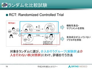 平成24年度B人セミナー
ランダム化比較試験
RCT: Randomized Controlled Trial
19
対象をランダムに選び、介入を行うグループ(実験群)と介
入を行わない群(対照群)にわけ、評価を行う方法
機能性食品・
サプリメントを摂取
有効成分が入っていない
プラセボを摂取
 