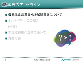 平成24年度B人セミナー
本日のアウトライン
3
機能性食品業界・ヒト試験業界について
オルトメディコのご紹介
(休憩)
学位取得後に企業で働いて
質疑応答
 