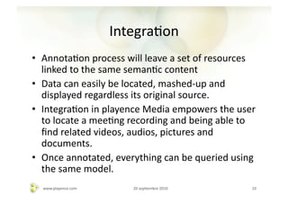 IntegraAon	
  
•  AnnotaAon	
  process	
  will	
  leave	
  a	
  set	
  of	
  resources	
  
   linked	
  to	
  the	
  same	
  semanAc	
  content	
  
•  Data	
  can	
  easily	
  be	
  located,	
  mashed-­‐up	
  and	
  
   displayed	
  regardless	
  its	
  original	
  source.	
  
•  IntegraAon	
  in	
  playence	
  Media	
  empowers	
  the	
  user	
  
   to	
  locate	
  a	
  meeAng	
  recording	
  and	
  being	
  able	
  to	
  
   ﬁnd	
  related	
  videos,	
  audios,	
  pictures	
  and	
  
   documents.	
  
•  Once	
  annotated,	
  everything	
  can	
  be	
  queried	
  using	
  
   the	
  same	
  model.	
  
   www.playence.com	
             20	
  sepAembre	
  2010	
               10	
  
 